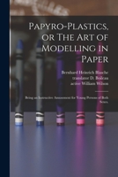 Papyro-plastics, or The Art of Modelling in Paper: Being an Instructive Amusement for Young Persons of Both Sexes. 1014586410 Book Cover
