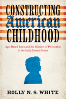 Constructing American Childhood: Age-Based Laws and the Illusion of Protection in the Early United States 0813954924 Book Cover