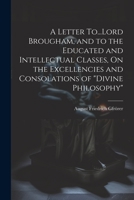 A Letter To...Lord Brougham, and to the Educated and Intellectual Classes, On the Excellencies and Consolations of "Divine Philosophy" 1021435546 Book Cover