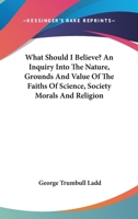 What Should I Believe? An Inquiry Into the Nature, Grounds and Value of the Faiths of Science, Society, Morals and Religion 1163098280 Book Cover