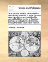 True spiritual baptism, or evangelical discipleship asserted, in some remarks upon two discourses, published by James Rudd late curate of Garsdale, ... Holy Ghost; the latter, upon water-baptism 1171367309 Book Cover
