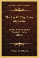The Age Of Clay, Aetas Argillacea: Morals And Religion, A Rhythmic Satire 1143924037 Book Cover