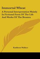 Immortal Wheat: A Personal Interpretation Mainly In Fictional Form Of The Life And Works Of The Brontes 0548444641 Book Cover