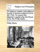 Of religious charity, and religious loyalty. A sermon preach'd June 4th 1704. On board Her Majesty's capital ship the Royal Anne. By Philip Stubs, ... 1140836072 Book Cover