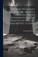 The New Testament Occultism, Or, Miracle Working Power Interpreted As The Basis Of An Occult And Mystic Science 1021536563 Book Cover