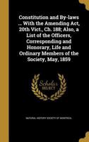 Constitution and By-Laws ... with the Amending ACT, 20th Vict., Ch. 188; Also, a List of the Officers, Corresponding and Honorary, Life and Ordinary Members of the Society, May, 1859 136083768X Book Cover