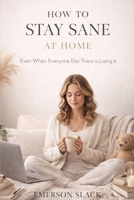HOW TO STAY SANE AT HOME: Even When Everyone Else There is Losing It B0GLZYC9QY Book Cover