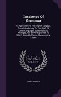 Institutes of Grammar, as Applicable to the English Language, or as Introductory to the Study of Other Languages, Systematically Arranged, and Briefly Explained: To Which Are Added Some Chronological  1354738268 Book Cover