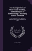 The Incorporation of Ohio Yearly Meeting, for the Purpose of Establishing a Boarding School Defended: Or, an Explanation of the Application Made by Friends, to the Legislature of Ohio 1359279865 Book Cover