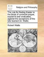 The rule for finding Easter in the Book of common-prayer, explain'd and vindicated against the exceptions of the late learned Dr. Wallis: Wherein ... finding the ecclesiastical new and full moon 117104528X Book Cover
