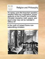 An essay upon the important question, whether there be a legislative, proper authority in the Church; and whether Christian discipline, truth, peace, and good order may not be maintain'd without it? 1171450133 Book Cover