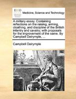 A military essay. Containing reflections on the raising, arming, cloathing, and discipline of the British infantry and cavalry; with proposals for the ... of the same. By Campbell Dalrymple, ... 1170400957 Book Cover