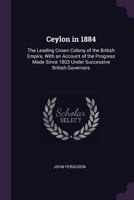 Ceylon in 1884: The Leading Crown Colony of the British Empire, with an Account of the Progress Made Since 1803 Under Successive British Governors 1377878244 Book Cover