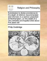 Submission to divine providence in the death of children recommended and inforced, in a sermon preached at Northampton, on the death of a very amiable and hopeful child about five years old 151180324X Book Cover