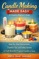 Candle Making Made Easy: A Complete Beginner’s Guide: Step-by-step instructions, creative tips, and safety secrets to craft beautiful, fragrant candles at home B0GSHSX3HB Book Cover