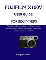 FUJIFILM X100V USER GUIDE FOR BEGINNERS: Master everyday photography with step-by-step illustrated images, friendly explanations, settings tips, creative exercises included B0G59DZ25Y Book Cover