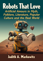 Robots That Love: Artificial Amours in Myth, Folklore, Literature, Popular Culture and the Real World 1476674957 Book Cover