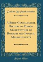 A Brief Genealogical History of Robert Starkweather of Roxbury and Ipswich, Massachusetts (Classic Reprint) 1331954266 Book Cover