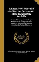 A Resource of War--The Credit of the Government Made Immediately Available: History of the Legal Tender Paper Money Issued During the Great Rebellion: Being a Loan Without Interest and a National Curr 1016981104 Book Cover