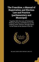 The Franchise, a Manual of Registration and Election Law and Practice (parliamentary and Municipal): Together With the Acts of Parliament Relating Thereto, and Reference to the Leading Cases Thereon,  1362613339 Book Cover