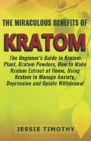 The Miraculous Benefits of KRATOM: The Beginner’s Guide to Kratom Plant, Kratom Powders, How to Make Kratom Extract at Home, Using Kratom to Manage Anxiety, Depression and Opiate Withdrawal 1980962987 Book Cover