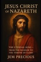 JESUS CHRIST OF NAZARETH: The Eternal King — From the Manger to the Throne of Glory B0FVGKR7LQ Book Cover