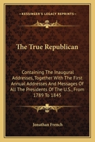 The true republican: containing the inaugural addresses, together with the first annual addresses and messages of all the presidents of the United ... 1789 to 1845; with their farewell addresses 0548473315 Book Cover