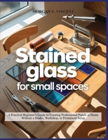 STAINED GLASS FOR SMALL SPACES: A Practical Beginner’s Guide to Creating Professional Panels at Home Without a Studio, Workshop, or Permanent Setup B0GJKNS979 Book Cover