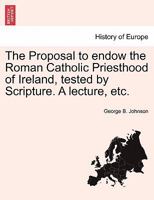 The Proposal to endow the Roman Catholic Priesthood of Ireland, tested by Scripture. A lecture, etc. 1241045852 Book Cover