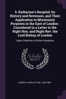 S. Katharine's Hospital: Its History and Revenues, and Their Application to Missionary Purposes in the East of London: Considered in a Letter to the Right Hon. and Right Rev. the Lord Bishop of London 1341761509 Book Cover