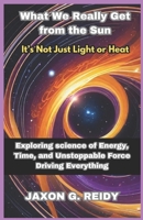 What we really get from the sun : It’s Not Just Light or Heat: Exploring science of Energy, Time, and Unstoppable Force Driving Everything B0DZVH57SM Book Cover