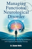 MANAGING FUNCTIONAL NEUROLOGICAL DISORDER: A Practical Guide to Overcoming Symptoms with Cognitive Behavioral Therapy B0F7F3H28H Book Cover