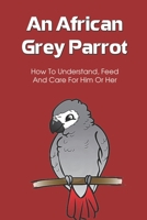An African Grey Parrot: How To Understand, Feed And Care For Him Or Her: Preparing Your House For The New Arrived Parrot B09BY5WJ9K Book Cover