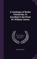 A Catalogue of Books Printed by (or Ascribed to the Press Of) William Caxton: In Which Is Included the Pressmark of Every Copy Contained in the Library of the British Museum 1377359867 Book Cover