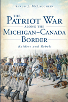 The Patriot War Along the Michigan-Canada Border: Raiders and Rebels 1626190550 Book Cover