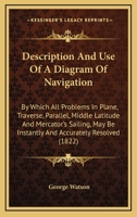 Description and Use of a Diagram of Navigation: By Which All Problems in Plane, Traverse, Parallel, Middle Latitude and Mercator's Sailing May Be ... Who Know the Use of Figures. Designed As An 1144858925 Book Cover