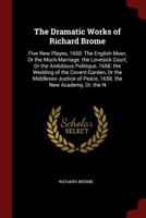 The Dramatic Works of Richard Brome: Five New Playes, 1650: The English Moor, Or the Mock-Marriage. the Lovesick Court, Or the Ambitious Politique, ... of Peace, 1658. the New Academy, Or, the N 1017364249 Book Cover