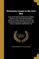 Wisconsin Losses in the Civil War: A List of the Names of Wisconsin Soldiers Killed in Action, Mortally Wounded or Dying From Other Causes in the ... and Also in a Separate Alphabetical List 1371094896 Book Cover