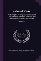 Collected Works: Containing His Theological, Polemical, and Critical Writings, Sermons, Speeches, and Addresses, and Literary Miscellanies; Volume 6 1341379825 Book Cover