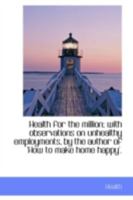 Health for the million; with observations on unhealthy employments, by the author of 'How to make ho 0469771437 Book Cover