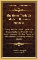 The Home Trade Or Modern Business Methods: Being A Guide To The Operations Incidental To The Trade Of The United Kingdom With The Customary Documents And Correspondence 054885064X Book Cover