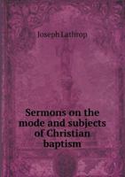 Sermons on the Mode and Subjects of Christian Baptism: Or, an Attempt to Shew That Pouring or Sprinkling Is a Scriptural Mode; And the Infants of Believers Are Proper Subjects of the Baptism Institute 1356764630 Book Cover