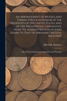 An Arrangement of Medals and Tokens Struck in Honor of the Presidents of the United States, and of the Presidential Candidates, From the ... Chiefly From Originals in the Possessio 1017620490 Book Cover