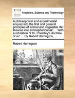 A philosophical and experimental enquiry into the first and general principles of animal and vegetable life: likewise into atmospherical air; ... With ... of air: ... By Robert Harrington, ... 1170667481 Book Cover
