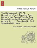 The Campaign of 1870-71. Operations of the I. Bavarian Army Corps, under General Von der Tann. Compiled from the Bavarian official records, by H. H. Translated by G. S. Schwabe With maps VOL.I 1241449546 Book Cover
