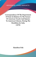 Correspondence Of The Department Of State In Relation To The Seizure Of American Vessels And Injuries To American Citizens, During The Hostilities In Cuba 1164613456 Book Cover