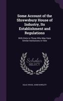 Some Account of the Shrewsbury House of Industry, Its Establishment and Regulations: With Hints to Those Who May Have Similar Institutions in View. to Which Is Added, the 2D Ed. of the Bye-Laws, Rules 1147298408 Book Cover