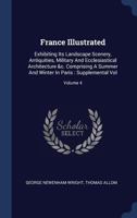 France Illustrated: Exhibiting Its Landscape Scenery, Antiquities, Military And Ecclesiastical Architecture &c. Comprising A Summer And Winter In Paris : Supplemental Vol, Volume 4 1340485605 Book Cover