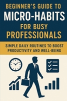 Beginner’s Guide to Micro-Habits for Busy Professionals: Simple Daily Routines to Boost Productivity and Well-Being B0FPCXGVJB Book Cover