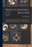 World's Masonic Register: Containing the Name, Number, Location, and Time of Meeting of Every Masonic Lodge in the World ... With the Statistics of ... Also, the Name ... of Each Subscriber 1017609888 Book Cover